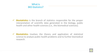 What is
BIO-Statistics?
 Biostatistics is the branch of statistics responsible for the proper
interpretation of scientific data generated in the biology, public
health and other health sciences (i.e., the biomedical sciences).
 Biostatistics involves the theory and application of statistical
science to analyze public health problems and to further biomedical
research.
 