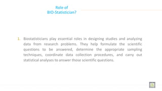 Role of
BIO-Statistician?
1. Biostatisticians play essential roles in designing studies and analyzing
data from research problems. They help formulate the scientific
questions to be answered, determine the appropriate sampling
techniques, coordinate data collection procedures, and carry out
statistical analyses to answer those scientific questions.
 