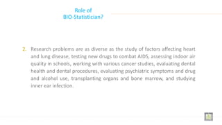Role of
BIO-Statistician?
2. Research problems are as diverse as the study of factors affecting heart
and lung disease, testing new drugs to combat AIDS, assessing indoor air
quality in schools, working with various cancer studies, evaluating dental
health and dental procedures, evaluating psychiatric symptoms and drug
and alcohol use, transplanting organs and bone marrow, and studying
inner ear infection.
 