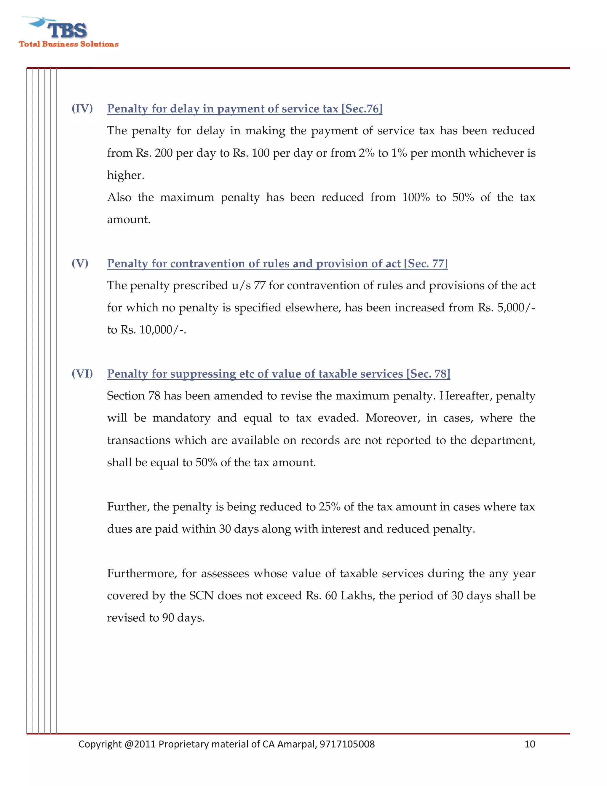 (IV)   Penalty for delay in payment of service tax [Sec.76]
       The penalty for delay in making the payment of service tax has been reduced
       from Rs. 200 per day to Rs. 100 per day or from 2% to 1% per month whichever is
       higher.
       Also the maximum penalty has been reduced from 100% to 50% of the tax
       amount.


(V)    Penalty for contravention of rules and provision of act [Sec. 77]
       The penalty prescribed u/s 77 for contravention of rules and provisions of the act
       for which no penalty is specified elsewhere, has been increased from Rs. 5,000/-
       to Rs. 10,000/-.


(VI)   Penalty for suppressing etc of value of taxable services [Sec. 78]
       Section 78 has been amended to revise the maximum penalty. Hereafter, penalty
       will be mandatory and equal to tax evaded. Moreover, in cases, where the
       transactions which are available on records are not reported to the department,
       shall be equal to 50% of the tax amount.


       Further, the penalty is being reduced to 25% of the tax amount in cases where tax
       dues are paid within 30 days along with interest and reduced penalty.


       Furthermore, for assessees whose value of taxable services during the any year
       covered by the SCN does not exceed Rs. 60 Lakhs, the period of 30 days shall be
       revised to 90 days.




 Copyright @2011 Proprietary material of CA Amarpal, 9717105008                       10
 