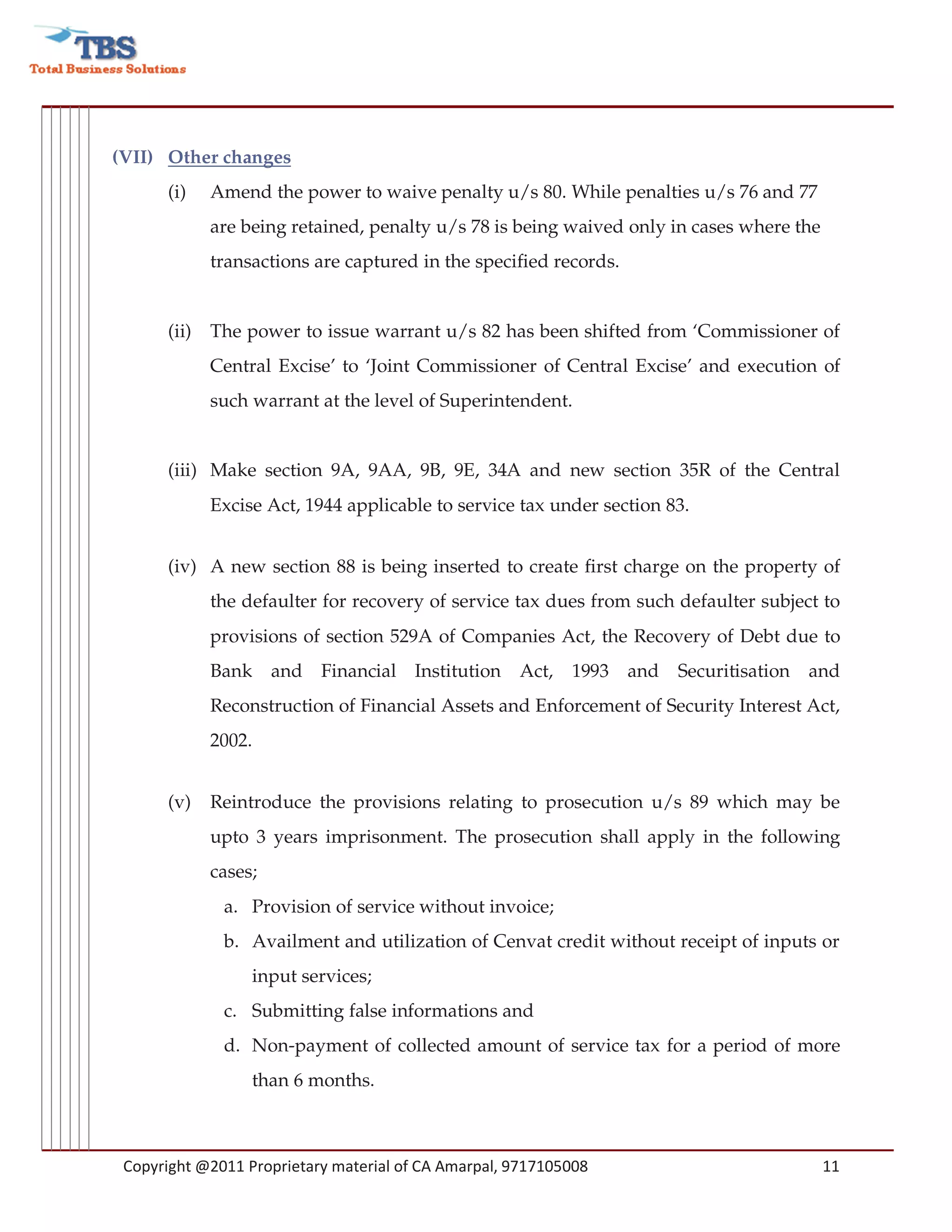 (VII) Other changes
      (i)    Amend the power to waive penalty u/s 80. While penalties u/s 76 and 77
             are being retained, penalty u/s 78 is being waived only in cases where the
             transactions are captured in the specified records.


      (ii)   The power to issue warrant u/s 82 has been shifted from ‘Commissioner of
             Central Excise’ to ‘Joint Commissioner of Central Excise’ and execution of
             such warrant at the level of Superintendent.


      (iii) Make section 9A, 9AA, 9B, 9E, 34A and new section 35R of the Central
             Excise Act, 1944 applicable to service tax under section 83.


      (iv) A new section 88 is being inserted to create first charge on the property of
             the defaulter for recovery of service tax dues from such defaulter subject to
             provisions of section 529A of Companies Act, the Recovery of Debt due to
             Bank     and Financial Institution Act,        1993   and   Securitisation and
             Reconstruction of Financial Assets and Enforcement of Security Interest Act,
             2002.


      (v)    Reintroduce the provisions relating to prosecution u/s 89 which may be
             upto 3 years imprisonment. The prosecution shall apply in the following
             cases;
              a. Provision of service without invoice;
              b. Availment and utilization of Cenvat credit without receipt of inputs or
                  input services;
              c. Submitting false informations and
              d. Non-payment of collected amount of service tax for a period of more
                  than 6 months.



 Copyright @2011 Proprietary material of CA Amarpal, 9717105008                           11
 