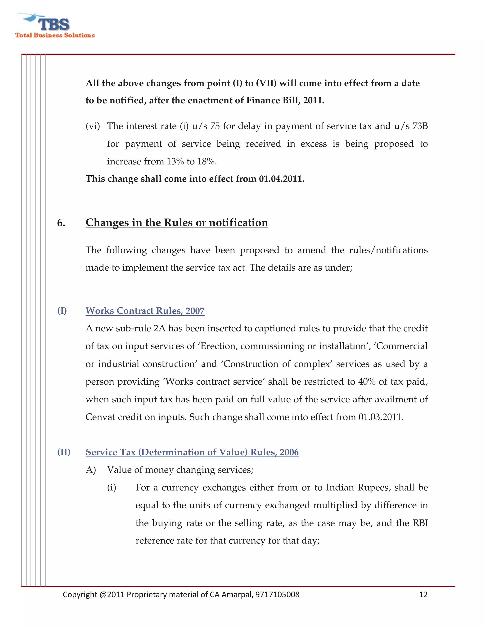 All the above changes from point (I) to (VII) will come into effect from a date
       to be notified, after the enactment of Finance Bill, 2011.

       (vi) The interest rate (i) u/s 75 for delay in payment of service tax and u/s 73B
            for payment of service being received in excess is being proposed to
            increase from 13% to 18%.
       This change shall come into effect from 01.04.2011.



6.     Changes in the Rules or notification

       The following changes have been proposed to amend the rules/notifications
       made to implement the service tax act. The details are as under;



(I)    Works Contract Rules, 2007
       A new sub-rule 2A has been inserted to captioned rules to provide that the credit
       of tax on input services of ‘Erection, commissioning or installation’, ‘Commercial
       or industrial construction’ and ‘Construction of complex’ services as used by a
       person providing ‘Works contract service’ shall be restricted to 40% of tax paid,
       when such input tax has been paid on full value of the service after availment of
       Cenvat credit on inputs. Such change shall come into effect from 01.03.2011.


(II)   Service Tax (Determination of Value) Rules, 2006
       A)   Value of money changing services;
            (i)     For a currency exchanges either from or to Indian Rupees, shall be
                    equal to the units of currency exchanged multiplied by difference in
                    the buying rate or the selling rate, as the case may be, and the RBI
                    reference rate for that currency for that day;




 Copyright @2011 Proprietary material of CA Amarpal, 9717105008                       12
 