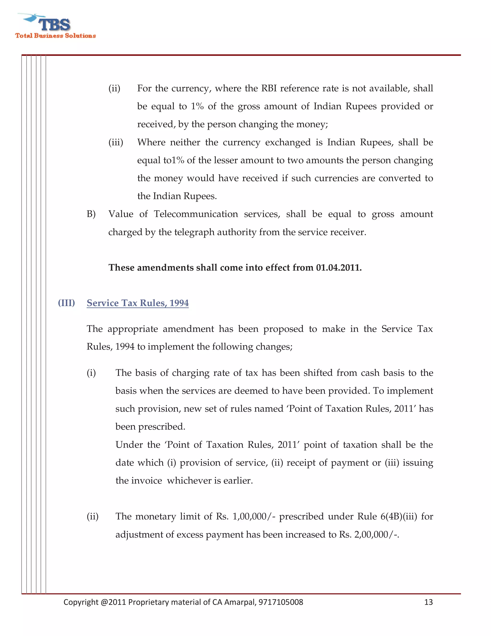 (ii)    For the currency, where the RBI reference rate is not available, shall
                       be equal to 1% of the gross amount of Indian Rupees provided or
                       received, by the person changing the money;
               (iii)   Where neither the currency exchanged is Indian Rupees, shall be
                       equal to1% of the lesser amount to two amounts the person changing
                       the money would have received if such currencies are converted to
                       the Indian Rupees.
        B)     Value of Telecommunication services, shall be equal to gross amount
               charged by the telegraph authority from the service receiver.


               These amendments shall come into effect from 01.04.2011.


(III)   Service Tax Rules, 1994

        The appropriate amendment has been proposed to make in the Service Tax
        Rules, 1994 to implement the following changes;

        (i)      The basis of charging rate of tax has been shifted from cash basis to the
                 basis when the services are deemed to have been provided. To implement
                 such provision, new set of rules named ‘Point of Taxation Rules, 2011’ has
                 been prescribed.
                 Under the ‘Point of Taxation Rules, 2011’ point of taxation shall be the
                 date which (i) provision of service, (ii) receipt of payment or (iii) issuing
                 the invoice whichever is earlier.


        (ii)     The monetary limit of Rs. 1,00,000/- prescribed under Rule 6(4B)(iii) for
                 adjustment of excess payment has been increased to Rs. 2,00,000/-.




 Copyright @2011 Proprietary material of CA Amarpal, 9717105008                            13
 
