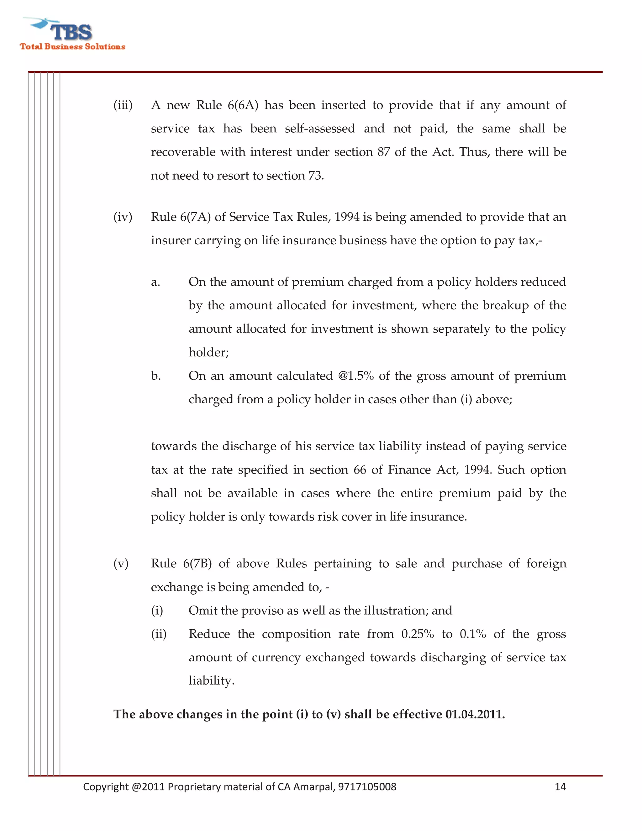 (iii)   A new Rule 6(6A) has been inserted to provide that if any amount of
             service tax has been self-assessed and not paid, the same shall be
             recoverable with interest under section 87 of the Act. Thus, there will be
             not need to resort to section 73.


     (iv)    Rule 6(7A) of Service Tax Rules, 1994 is being amended to provide that an
             insurer carrying on life insurance business have the option to pay tax,-


             a.     On the amount of premium charged from a policy holders reduced
                    by the amount allocated for investment, where the breakup of the
                    amount allocated for investment is shown separately to the policy
                    holder;
             b.     On an amount calculated @1.5% of the gross amount of premium
                    charged from a policy holder in cases other than (i) above;


             towards the discharge of his service tax liability instead of paying service
             tax at the rate specified in section 66 of Finance Act, 1994. Such option
             shall not be available in cases where the entire premium paid by the
             policy holder is only towards risk cover in life insurance.


     (v)     Rule 6(7B) of above Rules pertaining to sale and purchase of foreign
             exchange is being amended to, -
             (i)    Omit the proviso as well as the illustration; and
             (ii)   Reduce the composition rate from 0.25% to 0.1% of the gross
                    amount of currency exchanged towards discharging of service tax
                    liability.

     The above changes in the point (i) to (v) shall be effective 01.04.2011.




Copyright @2011 Proprietary material of CA Amarpal, 9717105008                          14
 