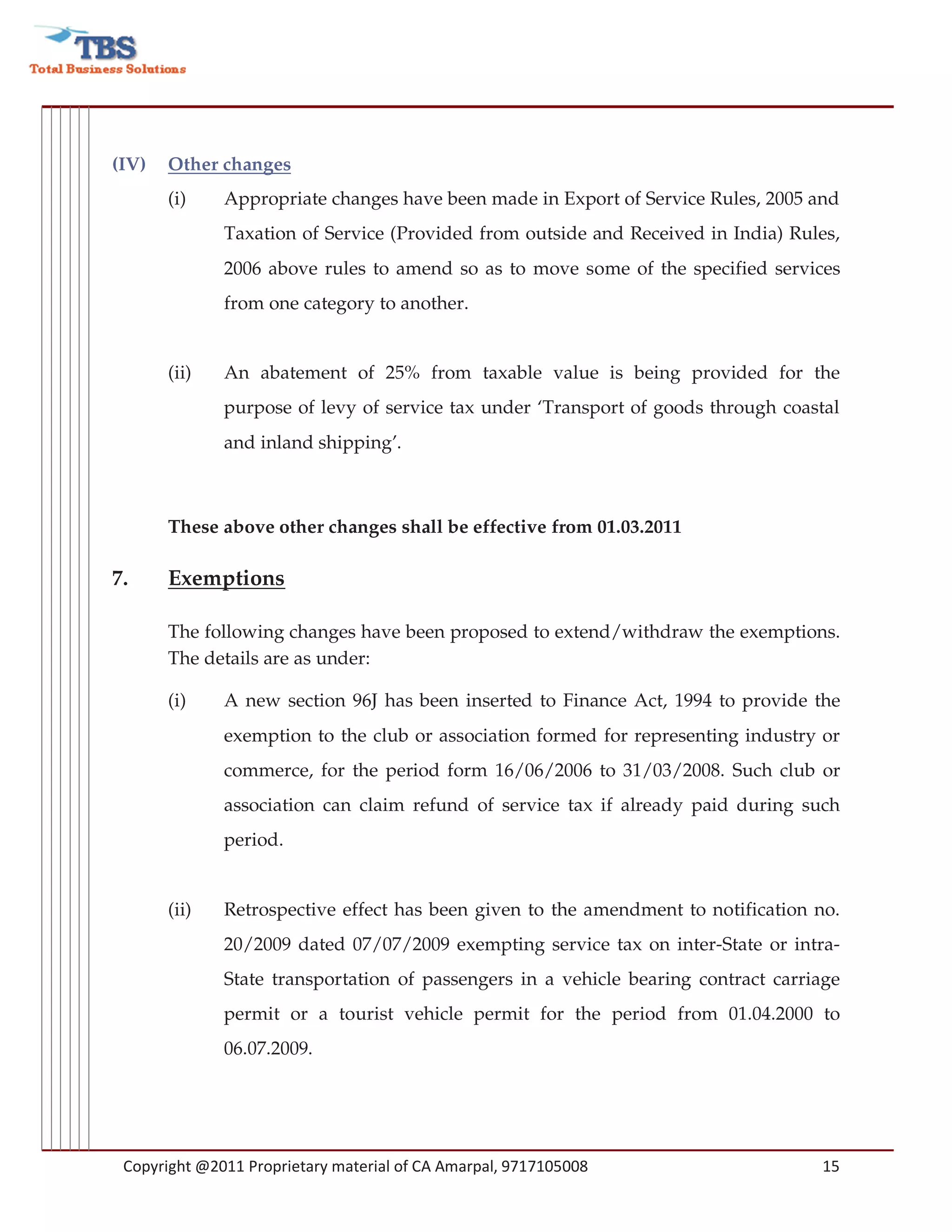 (IV)   Other changes
       (i)    Appropriate changes have been made in Export of Service Rules, 2005 and
              Taxation of Service (Provided from outside and Received in India) Rules,
              2006 above rules to amend so as to move some of the specified services
              from one category to another.


       (ii)   An abatement of 25% from taxable value is being provided for the
              purpose of levy of service tax under ‘Transport of goods through coastal
              and inland shipping’.



       These above other changes shall be effective from 01.03.2011

7.     Exemptions

       The following changes have been proposed to extend/withdraw the exemptions.
       The details are as under:

       (i)    A new section 96J has been inserted to Finance Act, 1994 to provide the
              exemption to the club or association formed for representing industry or
              commerce, for the period form 16/06/2006 to 31/03/2008. Such club or
              association can claim refund of service tax if already paid during such
              period.


       (ii)   Retrospective effect has been given to the amendment to notification no.
              20/2009 dated 07/07/2009 exempting service tax on inter-State or intra-
              State transportation of passengers in a vehicle bearing contract carriage
              permit or a tourist vehicle permit for the period from 01.04.2000 to
              06.07.2009.




 Copyright @2011 Proprietary material of CA Amarpal, 9717105008                     15
 