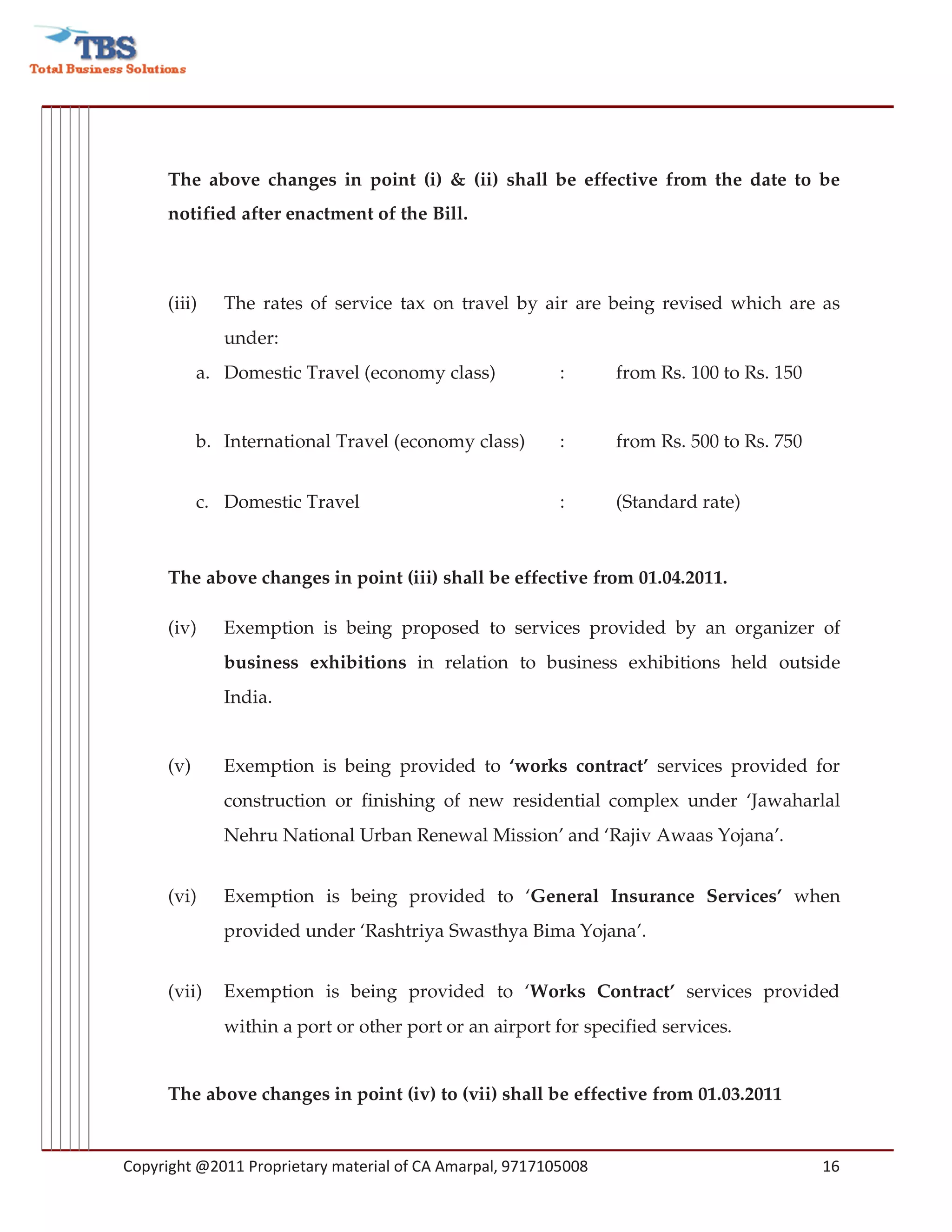 The above changes in point (i) & (ii) shall be effective from the date to be
     notified after enactment of the Bill.



     (iii)    The rates of service tax on travel by air are being revised which are as
              under:
           a. Domestic Travel (economy class)             :      from Rs. 100 to Rs. 150


           b. International Travel (economy class)        :      from Rs. 500 to Rs. 750


           c. Domestic Travel                             :      (Standard rate)



     The above changes in point (iii) shall be effective from 01.04.2011.

     (iv)     Exemption is being proposed to services provided by an organizer of
              business exhibitions in relation to business exhibitions held outside
              India.


     (v)      Exemption is being provided to ‘works contract’ services provided for
              construction or finishing of new residential complex under ‘Jawaharlal
              Nehru National Urban Renewal Mission’ and ‘Rajiv Awaas Yojana’.


     (vi)     Exemption is being provided to ‘General Insurance Services’ when
              provided under ‘Rashtriya Swasthya Bima Yojana’.


     (vii)    Exemption is being provided to ‘Works Contract’ services provided
              within a port or other port or an airport for specified services.


     The above changes in point (iv) to (vii) shall be effective from 01.03.2011


Copyright @2011 Proprietary material of CA Amarpal, 9717105008                             16
 