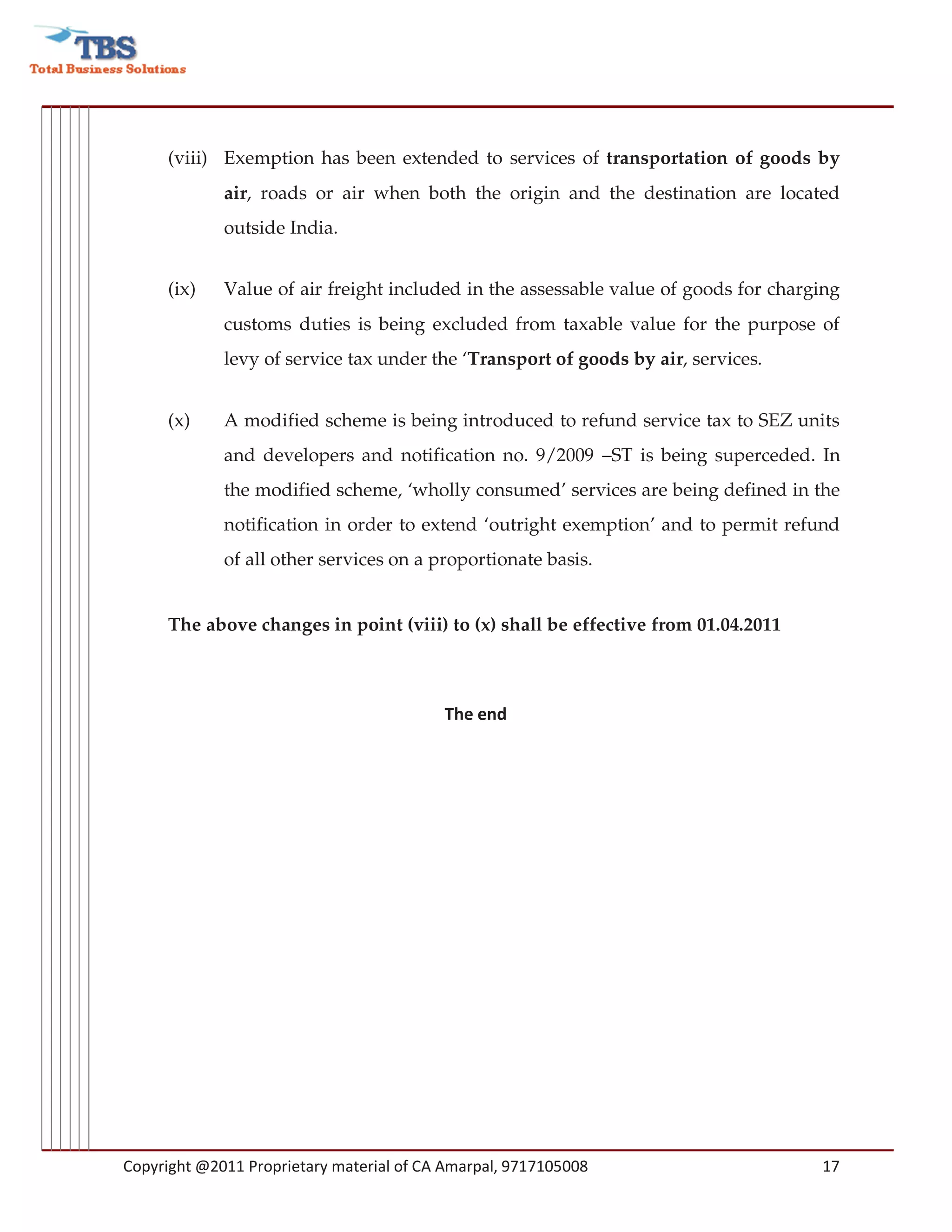 (viii) Exemption has been extended to services of transportation of goods by
             air, roads or air when both the origin and the destination are located
             outside India.


     (ix)    Value of air freight included in the assessable value of goods for charging
             customs duties is being excluded from taxable value for the purpose of
             levy of service tax under the ‘Transport of goods by air, services.


     (x)     A modified scheme is being introduced to refund service tax to SEZ units
             and developers and notification no. 9/2009 –ST is being superceded. In
             the modified scheme, ‘wholly consumed’ services are being defined in the
             notification in order to extend ‘outright exemption’ and to permit refund
             of all other services on a proportionate basis.


     The above changes in point (viii) to (x) shall be effective from 01.04.2011



                                          The end




Copyright @2011 Proprietary material of CA Amarpal, 9717105008                       17
 