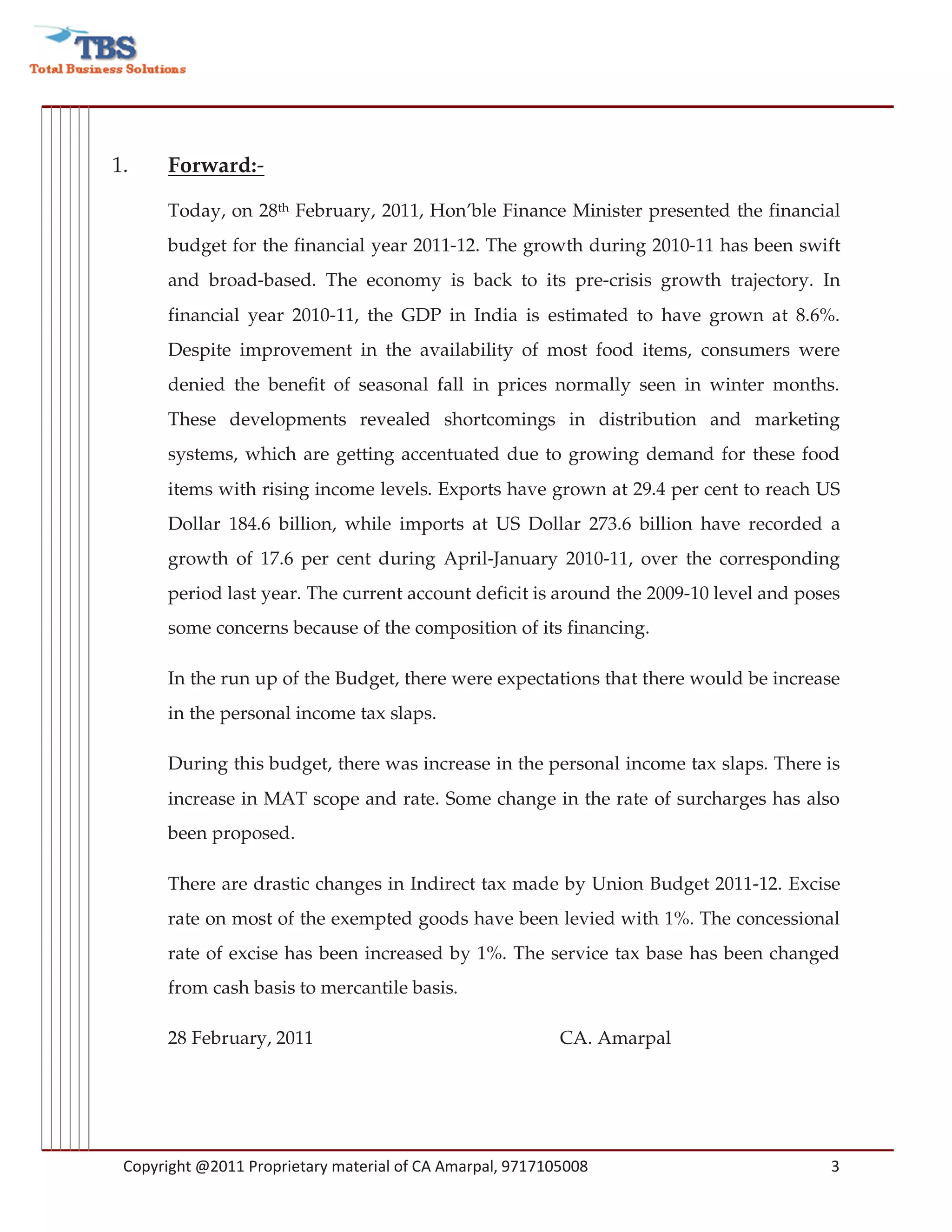 1.    Forward:-

      Today, on 28th February, 2011, Hon’ble Finance Minister presented the financial
      budget for the financial year 2011-12. The growth during 2010-11 has been swift
      and broad-based. The economy is back to its pre-crisis growth trajectory. In
      financial year 2010-11, the GDP in India is estimated to have grown at 8.6%.
      Despite improvement in the availability of most food items, consumers were
      denied the benefit of seasonal fall in prices normally seen in winter months.
      These developments revealed shortcomings in distribution and marketing
      systems, which are getting accentuated due to growing demand for these food
      items with rising income levels. Exports have grown at 29.4 per cent to reach US
      Dollar 184.6 billion, while imports at US Dollar 273.6 billion have recorded a
      growth of 17.6 per cent during April-January 2010-11, over the corresponding
      period last year. The current account deficit is around the 2009-10 level and poses
      some concerns because of the composition of its financing.

      In the run up of the Budget, there were expectations that there would be increase
      in the personal income tax slaps.

      During this budget, there was increase in the personal income tax slaps. There is
      increase in MAT scope and rate. Some change in the rate of surcharges has also
      been proposed.

      There are drastic changes in Indirect tax made by Union Budget 2011-12. Excise
      rate on most of the exempted goods have been levied with 1%. The concessional
      rate of excise has been increased by 1%. The service tax base has been changed
      from cash basis to mercantile basis.

      28 February, 2011                                    CA. Amarpal




 Copyright @2011 Proprietary material of CA Amarpal, 9717105008                        3
 