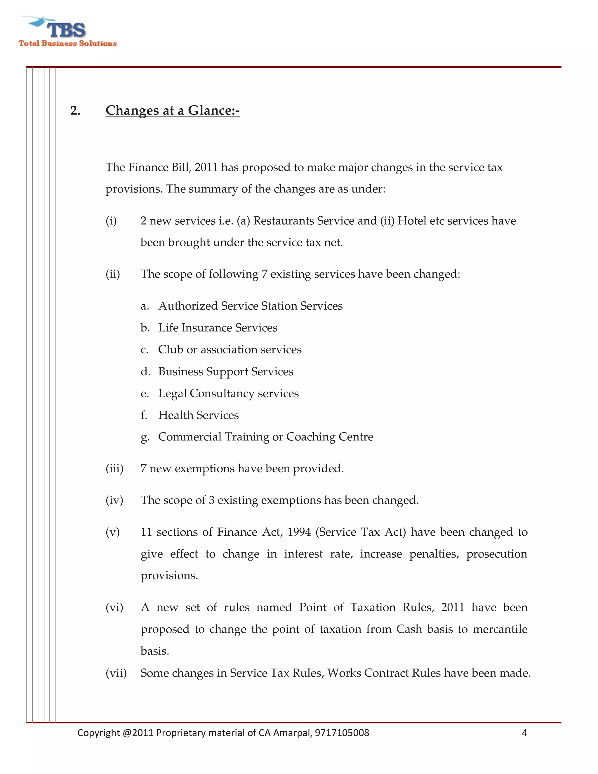 2.    Changes at a Glance:-



      The Finance Bill, 2011 has proposed to make major changes in the service tax
      provisions. The summary of the changes are as under:

      (i)     2 new services i.e. (a) Restaurants Service and (ii) Hotel etc services have
              been brought under the service tax net.

      (ii)    The scope of following 7 existing services have been changed:

              a. Authorized Service Station Services
              b. Life Insurance Services
              c. Club or association services
              d. Business Support Services
              e. Legal Consultancy services
              f. Health Services
              g. Commercial Training or Coaching Centre

      (iii)   7 new exemptions have been provided.

      (iv)    The scope of 3 existing exemptions has been changed.

      (v)     11 sections of Finance Act, 1994 (Service Tax Act) have been changed to
              give effect to change in interest rate, increase penalties, prosecution
              provisions.

      (vi)    A new set of rules named Point of Taxation Rules, 2011 have been
              proposed to change the point of taxation from Cash basis to mercantile
              basis.
      (vii)   Some changes in Service Tax Rules, Works Contract Rules have been made.




 Copyright @2011 Proprietary material of CA Amarpal, 9717105008                              4
 