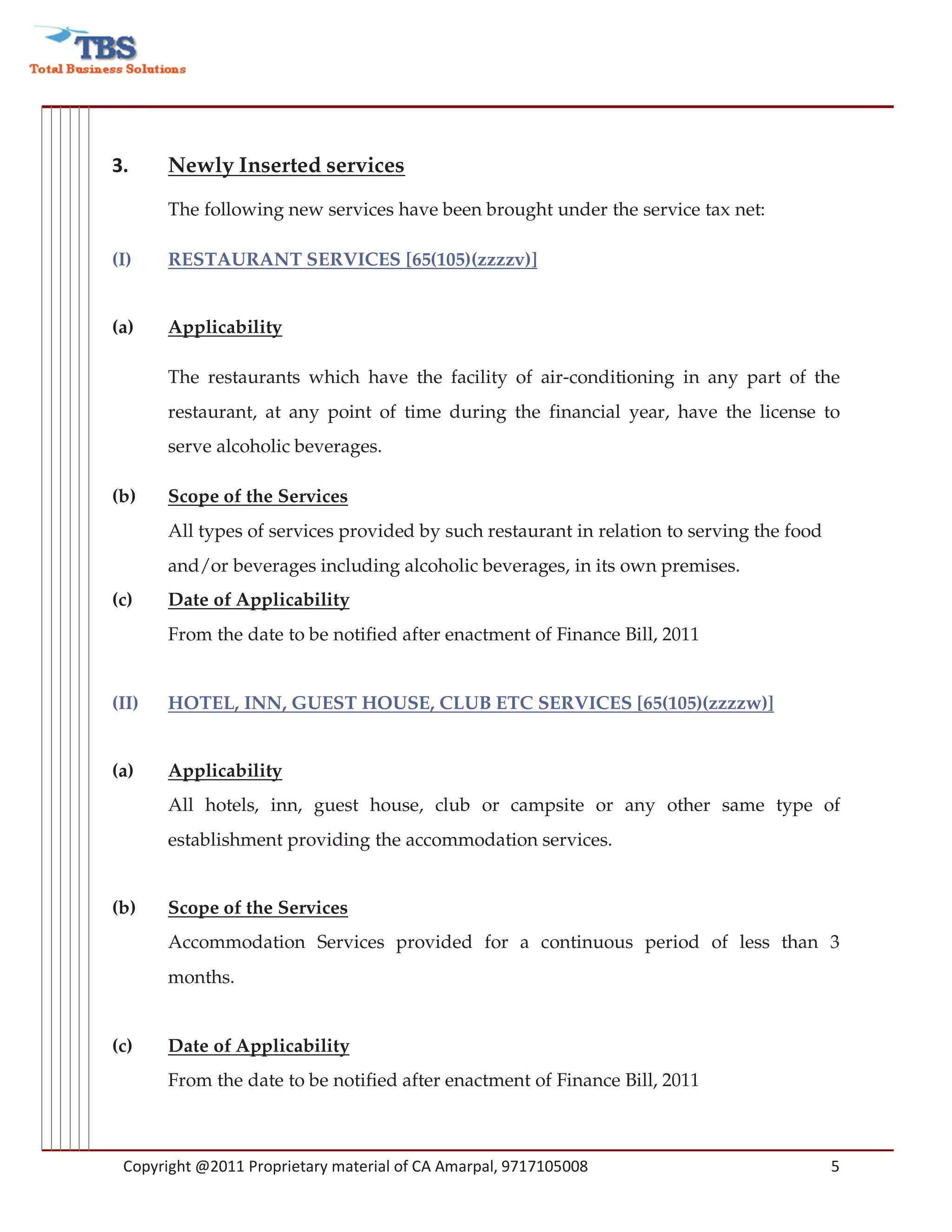 3.     Newly Inserted services
       The following new services have been brought under the service tax net:

(I)    RESTAURANT SERVICES [65(105)(zzzzv)]


(a)    Applicability

       The restaurants which have the facility of air-conditioning in any part of the
       restaurant, at any point of time during the financial year, have the license to
       serve alcoholic beverages.

(b)    Scope of the Services
       All types of services provided by such restaurant in relation to serving the food
       and/or beverages including alcoholic beverages, in its own premises.
(c)    Date of Applicability
       From the date to be notified after enactment of Finance Bill, 2011


(II)   HOTEL, INN, GUEST HOUSE, CLUB ETC SERVICES [65(105)(zzzzw)]


(a)    Applicability
       All hotels, inn, guest house, club or campsite or any other same type of
       establishment providing the accommodation services.


(b)    Scope of the Services
       Accommodation Services provided for a continuous period of less than 3
       months.


(c)    Date of Applicability
       From the date to be notified after enactment of Finance Bill, 2011



 Copyright @2011 Proprietary material of CA Amarpal, 9717105008                            5
 