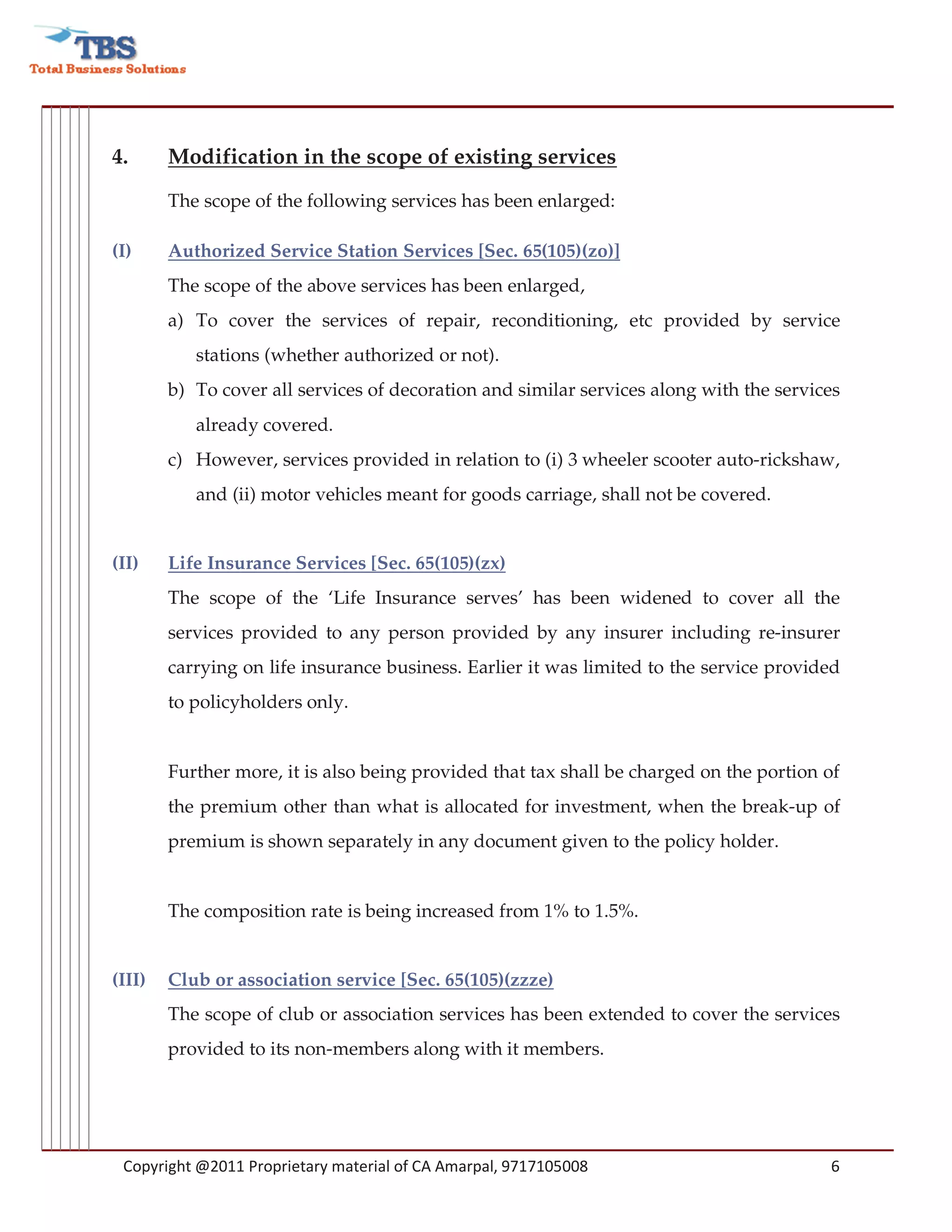 4.      Modification in the scope of existing services

        The scope of the following services has been enlarged:

(I)     Authorized Service Station Services [Sec. 65(105)(zo)]
        The scope of the above services has been enlarged,
        a) To cover the services of repair, reconditioning, etc provided by service
           stations (whether authorized or not).
        b) To cover all services of decoration and similar services along with the services
           already covered.
        c) However, services provided in relation to (i) 3 wheeler scooter auto-rickshaw,
           and (ii) motor vehicles meant for goods carriage, shall not be covered.


(II)    Life Insurance Services [Sec. 65(105)(zx)
        The scope of the ‘Life Insurance serves’ has been widened to cover all the
        services provided to any person provided by any insurer including re-insurer
        carrying on life insurance business. Earlier it was limited to the service provided
        to policyholders only.


        Further more, it is also being provided that tax shall be charged on the portion of
        the premium other than what is allocated for investment, when the break-up of
        premium is shown separately in any document given to the policy holder.


        The composition rate is being increased from 1% to 1.5%.


(III)   Club or association service [Sec. 65(105)(zzze)
        The scope of club or association services has been extended to cover the services
        provided to its non-members along with it members.




 Copyright @2011 Proprietary material of CA Amarpal, 9717105008                          6
 
