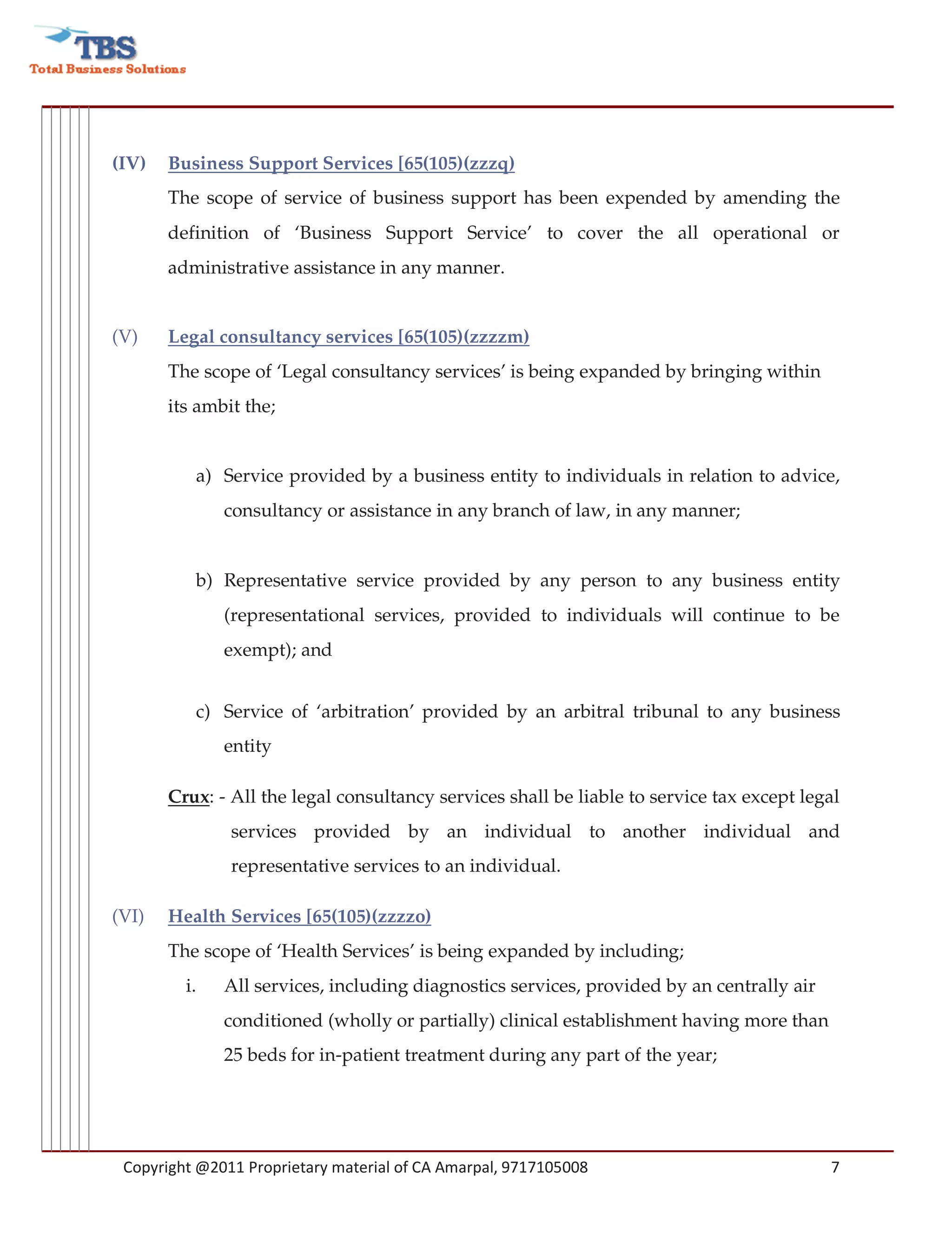 (IV)   Business Support Services [65(105)(zzzq)
       The scope of service of business support has been expended by amending the
       definition of ‘Business Support Service’ to cover the all operational or
       administrative assistance in any manner.


(V)    Legal consultancy services [65(105)(zzzzm)
       The scope of ‘Legal consultancy services’ is being expanded by bringing within
       its ambit the;


          a) Service provided by a business entity to individuals in relation to advice,
              consultancy or assistance in any branch of law, in any manner;


          b) Representative service provided by any person to any business entity
              (representational services, provided to individuals will continue to be
              exempt); and


          c) Service of ‘arbitration’ provided by an arbitral tribunal to any business
              entity

       Crux: - All the legal consultancy services shall be liable to service tax except legal
               services provided by an individual to another individual and
               representative services to an individual.

(VI)   Health Services [65(105)(zzzzo)
       The scope of ‘Health Services’ is being expanded by including;
         i.   All services, including diagnostics services, provided by an centrally air
              conditioned (wholly or partially) clinical establishment having more than
              25 beds for in-patient treatment during any part of the year;




 Copyright @2011 Proprietary material of CA Amarpal, 9717105008                            7
 