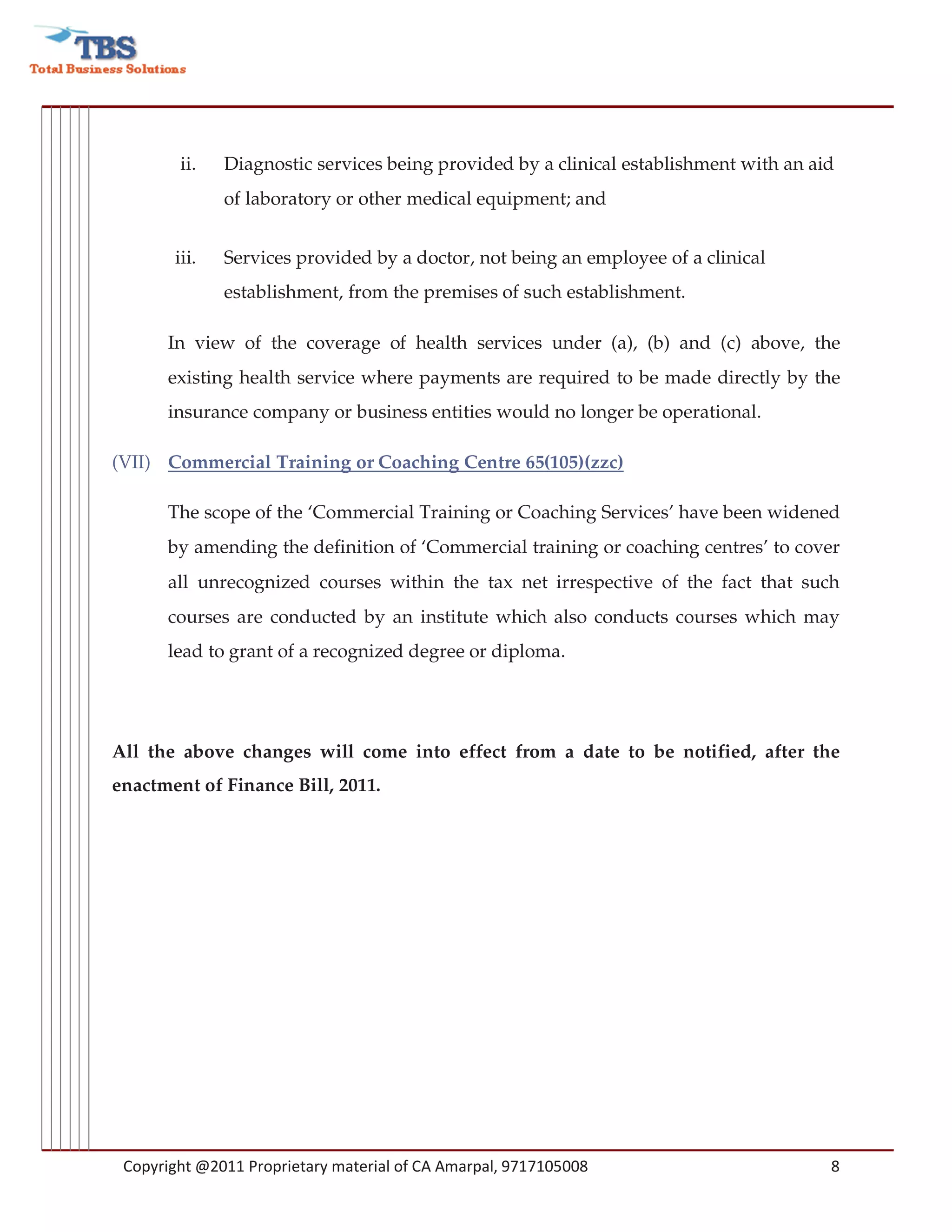 ii.   Diagnostic services being provided by a clinical establishment with an aid
              of laboratory or other medical equipment; and


       iii.   Services provided by a doctor, not being an employee of a clinical
              establishment, from the premises of such establishment.

      In view of the coverage of health services under (a), (b) and (c) above, the
      existing health service where payments are required to be made directly by the
      insurance company or business entities would no longer be operational.

(VII) Commercial Training or Coaching Centre 65(105)(zzc)

      The scope of the ‘Commercial Training or Coaching Services’ have been widened
      by amending the definition of ‘Commercial training or coaching centres’ to cover
      all unrecognized courses within the tax net irrespective of the fact that such
      courses are conducted by an institute which also conducts courses which may
      lead to grant of a recognized degree or diploma.




All the above changes will come into effect from a date to be notified, after the
enactment of Finance Bill, 2011.




 Copyright @2011 Proprietary material of CA Amarpal, 9717105008                        8
 