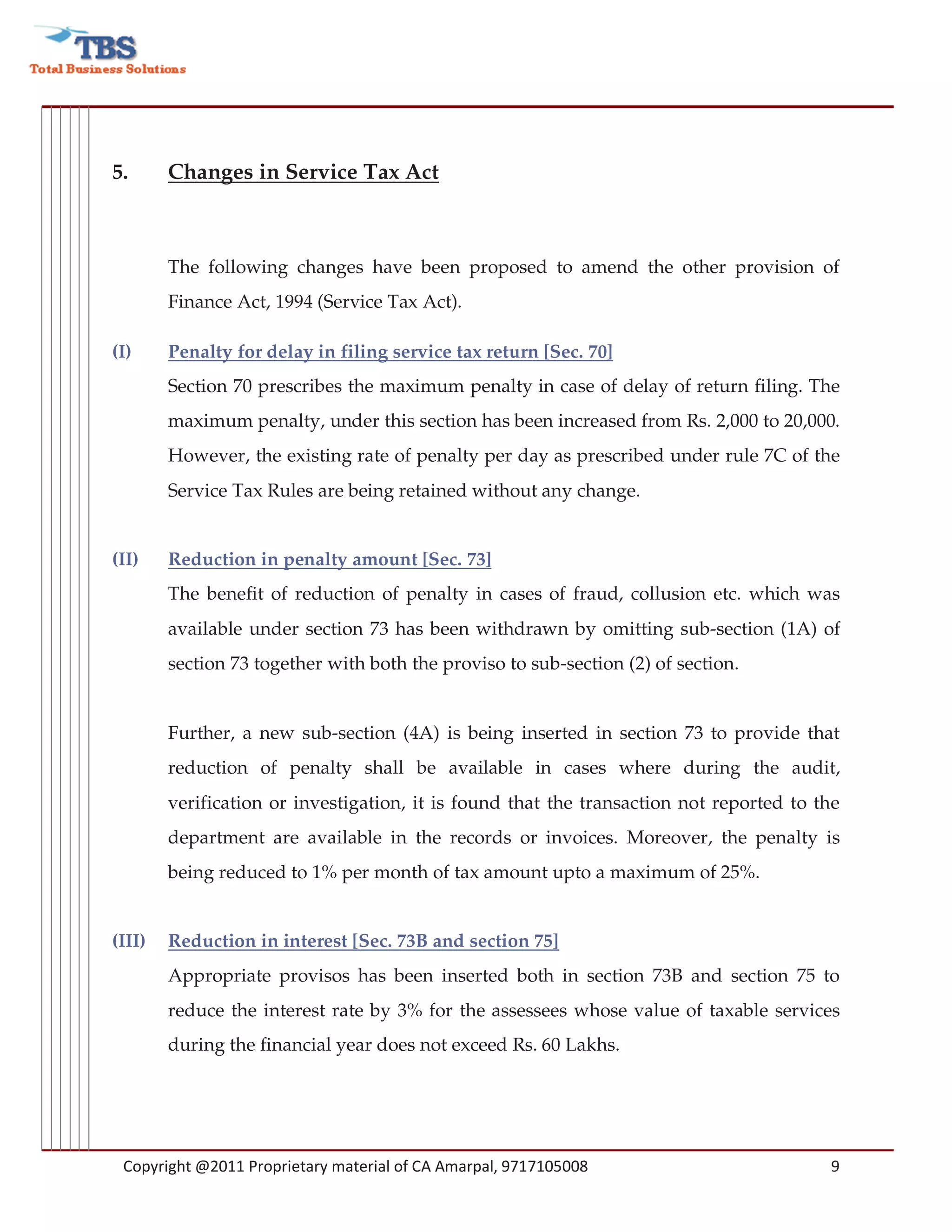 5.      Changes in Service Tax Act



        The following changes have been proposed to amend the other provision of
        Finance Act, 1994 (Service Tax Act).

(I)     Penalty for delay in filing service tax return [Sec. 70]
        Section 70 prescribes the maximum penalty in case of delay of return filing. The
        maximum penalty, under this section has been increased from Rs. 2,000 to 20,000.
        However, the existing rate of penalty per day as prescribed under rule 7C of the
        Service Tax Rules are being retained without any change.


(II)    Reduction in penalty amount [Sec. 73]
        The benefit of reduction of penalty in cases of fraud, collusion etc. which was
        available under section 73 has been withdrawn by omitting sub-section (1A) of
        section 73 together with both the proviso to sub-section (2) of section.


        Further, a new sub-section (4A) is being inserted in section 73 to provide that
        reduction of penalty shall be available in cases where during the audit,
        verification or investigation, it is found that the transaction not reported to the
        department are available in the records or invoices. Moreover, the penalty is
        being reduced to 1% per month of tax amount upto a maximum of 25%.


(III)   Reduction in interest [Sec. 73B and section 75]
        Appropriate provisos has been inserted both in section 73B and section 75 to
        reduce the interest rate by 3% for the assessees whose value of taxable services
        during the financial year does not exceed Rs. 60 Lakhs.




 Copyright @2011 Proprietary material of CA Amarpal, 9717105008                          9
 