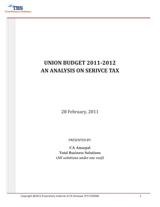 UNION BUDGET 2011-2012
               AN ANALYSIS ON SERIVCE TAX




                                28 February, 2011




                                     PRESENTED BY:

                                    CA Amarpal
                             Total Business Solutions
                           (All solutions under one roof)




Copyright @2011 Proprietary material of CA Amarpal, 9717105008   1
 