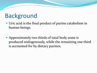Background
 Uric acid is the final product of purine catabolism in
human beings.
 Approximately two thirds of total body urate is
produced endogenously, while the remaining one third
is accounted for by dietary purines.
 