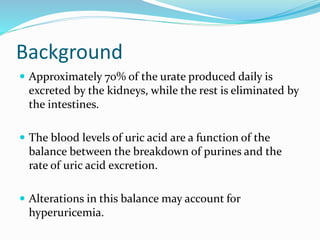 Background
 Approximately 70% of the urate produced daily is
excreted by the kidneys, while the rest is eliminated by
the intestines.
 The blood levels of uric acid are a function of the
balance between the breakdown of purines and the
rate of uric acid excretion.
 Alterations in this balance may account for
hyperuricemia.
 