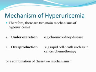 Mechanism of Hyperuricemia
 Therefore, there are two main mechanisms of
hyperuricemia:
1. Under excretion e.g chronic kidney disease
2. Overproduction e.g rapid cell death such as in
cancer chemotherapy
or a combination of these two mechanisms!!
 