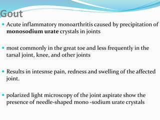 Gout
 Acute inflammatory monoarthritis caused by precipitation of
monosodium urate crystals in joints
 most commonly in the great toe and less frequently in the
tarsal joint, knee, and other joints
 Results in intesnse pain, redness and swelling of the affected
joint.
 polarized light microscopy of the joint aspirate show the
presence of needle-shaped mono -sodium urate crystals
 