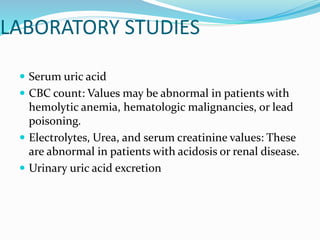 LABORATORY STUDIES
 Serum uric acid
 CBC count: Values may be abnormal in patients with
hemolytic anemia, hematologic malignancies, or lead
poisoning.
 Electrolytes, Urea, and serum creatinine values: These
are abnormal in patients with acidosis or renal disease.
 Urinary uric acid excretion
 