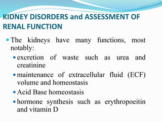 KIDNEY DISORDERS and ASSESSMENT OF
RENAL FUNCTION
 The kidneys have many functions, most
notably:
 excretion of waste such as urea and
creatinine
 maintenance of extracellular fluid (ECF)
volume and homeostasis
 Acid Base homeostasis
 hormone synthesis such as erythropoeitin
and vitamin D
 