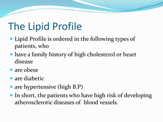 The Lipid Profile
 Lipid Profile is ordered in the following types of
patients, who
 have a family history of high cholesterol or heart
disease
 are obese
 are diabetic
 are hypertensive (high B.P)
 In short, the patients who have high risk of developing
atherosclerotic diseases of blood vessels.
 