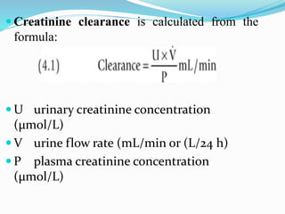  Creatinine clearance is calculated from the
formula:
 U urinary creatinine concentration
(μmol/L)
 V urine flow rate (mL/min or (L/24 h)
 P plasma creatinine concentration
(μmol/L)
 