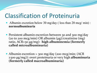 Classification of Proteinuria
 Albumin excretion below 30 mg/day ( less than 20 mcg/ min) :
normoalbuminuria
 Persistent albumin excretion between 30 and 300 mg/day
(20 to 200 mcg/min) OR albumin (μg)/creatinine (mg)
ratio, ACR>30 μg/mg): high albuminemia (formerly
called microalbuminuria)
 Albumin excretion > 300 mg/day (200 mcg/min; (ACR
≥300 μg/mg)): overt proteinuria or very high albuminuria
(formerly called macroalbuminuria)
 