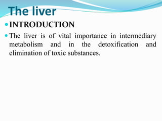 The liver
INTRODUCTION
 The liver is of vital importance in intermediary
metabolism and in the detoxification and
elimination of toxic substances.
 