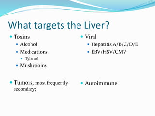 What targets the Liver?
 Toxins
 Alcohol
 Medications
 Tylenol
 Mushrooms
 Tumors, most frequently
secondary;
 Viral
 Hepatitis A/B/C/D/E
 EBV/HSV/CMV
 Autoimmune
 