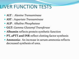 LIVER FUNCTION TESTS
 ALT : Alanine Transaminase
 AST : Aspartate Transaminase
 ALP: Alkaline Phosphatase
 GGT: Gamma Glutamyl Transferase
 Albumin reflects protein synthetic function
 PT, aPTT and INR reflect clotting factor synthesis
 Ammonia: An increase in serum ammonia reflects
decreased synthesis of urea.
 