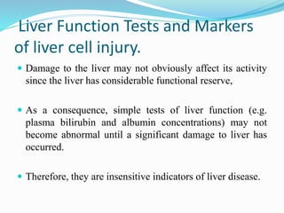 Liver Function Tests and Markers
of liver cell injury.
 Damage to the liver may not obviously affect its activity
since the liver has considerable functional reserve,
 As a consequence, simple tests of liver function (e.g.
plasma bilirubin and albumin concentrations) may not
become abnormal until a significant damage to liver has
occurred.
 Therefore, they are insensitive indicators of liver disease.
 