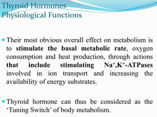  Their most obvious overall effect on metabolism is
to stimulate the basal metabolic rate, oxygen
consumption and heat production, through actions
that include stimulating Na+,K+-ATPases
involved in ion transport and increasing the
availability of energy substrates.
 Thyroid hormone can thus be considered as the
‘Tuning Switch’ of body metabolism.
Thyroid Hormones
Physiological Functions
 