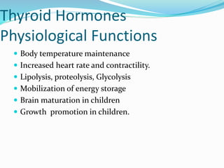 Thyroid Hormones
Physiological Functions
 Body temperature maintenance
 Increased heart rate and contractility.
 Lipolysis, proteolysis, Glycolysis
 Mobilization of energy storage
 Brain maturation in children
 Growth promotion in children.
 