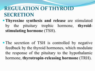  Thyroxine synthesis and release are stimulated
by the pituitary trophic hormone, thyroid-
stimulating hormone (TSH).
 The secretion of TSH is controlled by negative
feedback by the thyroid hormones, which modulate
the response of the pituitary to the hypothalamic
hormone, thyrotropin-releasing hormone (TRH).
REGULATION OF THYROID
SECRETION
 