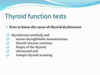  Tests to know the cause of thyroid dysfunction
 thyroid auto-antibody and
 serum thyroglobulin measurements,
 thyroid enzyme activities,
 biopsy of the thyroid,
 ultrasound and
 isotopic thyroid scanning
Thyroid function tests
 