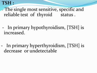 TSH :
- The single most sensitive, specific and
reliable test of thyroid status .
- In primary hypothyroidism, [TSH] is
increased.
- In primary hyperthyroidism, [TSH] is
decrease or undetectable
 