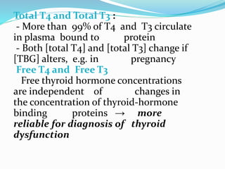Total T4 and Total T3 :
- More than 99% of T4 and T3 circulate
in plasma bound to protein
- Both [total T4] and [total T3] change if
[TBG] alters, e.g. in pregnancy
Free T4 and Free T3
Free thyroid hormone concentrations
are independent of changes in
the concentration of thyroid-hormone
binding proteins → more
reliable for diagnosis of thyroid
dysfunction
 