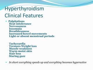 Hyperthyroidism
Clinical Features
 Palpitations
Heat intolerance
Nervousness
Insomnia
Breathlessness
Increased bowel movements
Light or absent menstrual periods
Tachycardia
Tremors Weight loss
Muscle weakness
Warm moist skin
Hair loss
Staring gaze
 In short everything speeds up and everything becomes hyperactive
 