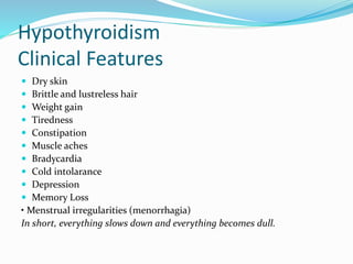 Hypothyroidism
Clinical Features
 Dry skin
 Brittle and lustreless hair
 Weight gain
 Tiredness
 Constipation
 Muscle aches
 Bradycardia
 Cold intolarance
 Depression
 Memory Loss
• Menstrual irregularities (menorrhagia)
In short, everything slows down and everything becomes dull.
 