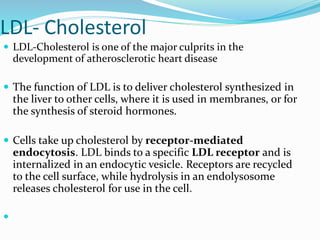 LDL- Cholesterol
 LDL-Cholesterol is one of the major culprits in the
development of atherosclerotic heart disease
 The function of LDL is to deliver cholesterol synthesized in
the liver to other cells, where it is used in membranes, or for
the synthesis of steroid hormones.
 Cells take up cholesterol by receptor-mediated
endocytosis. LDL binds to a specific LDL receptor and is
internalized in an endocytic vesicle. Receptors are recycled
to the cell surface, while hydrolysis in an endolysosome
releases cholesterol for use in the cell.

 