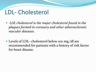 LDL- Cholesterol
 LDL cholesterol is the major cholesterol found in the
plaques formed in coronary and other atherosclerotic
vascular diseases.
 Levels of LDL- cholesterol below 1o0 mg./dl are
recommended for patients with a history of risk factor
for heart disease.
 