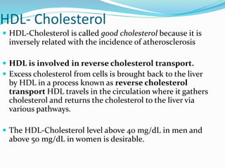 HDL- Cholesterol
 HDL-Cholesterol is called good cholesterol because it is
inversely related with the incidence of atherosclerosis
 HDL is involved in reverse cholesterol transport.
 Excess cholesterol from cells is brought back to the liver
by HDL in a process known as reverse cholesterol
transport HDL travels in the circulation where it gathers
cholesterol and returns the cholesterol to the liver via
various pathways.
 The HDL-Cholesterol level above 40 mg/dL in men and
above 50 mg/dL in women is desirable.
 