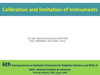 Dr. Md. Mosharraf Hossain BHUIYAN
CSO, HPRWMU, INST,AERE, Savar
Calibration and limitation of Instruments
6thTraining Course on Radiation Protection for Radiation Workers and RCOs of
BAEC, Medical Facilities & Industries
Training Institute, AERE, Savar, BAEC
 