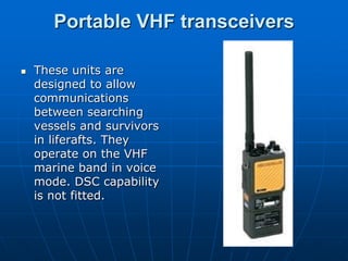 Portable VHF transceivers

   These units are
    designed to allow
    communications
    between searching
    vessels and survivors
    in liferafts. They
    operate on the VHF
    marine band in voice
    mode. DSC capability
    is not fitted.
 