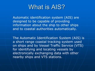 What is AIS?
Automatic identification system (AIS) are
designed to be capable of providing
information about the ship to other ships
and to coastal authorities automatically.

The Automatic Identification System (AIS) is
a short range coastal tracking system used
on ships and by Vessel Traffic Service (VTS)
for identifying and locating vessels by
electronically exchanging data with other
nearby ships and VTS stations.
 
