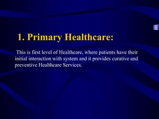 1. Primary Healthcare:
This is first level of Healthcare, where patients have their
initial interaction with system and it provides curative and
preventive Healthcare Services.
 