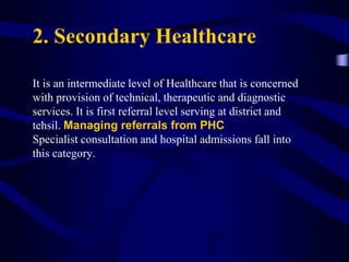 2. Secondary Healthcare
It is an intermediate level of Healthcare that is concerned
with provision of technical, therapeutic and diagnostic
services. It is first referral level serving at district and
tehsil. Managing referrals from PHC
Specialist consultation and hospital admissions fall into
this category.
 