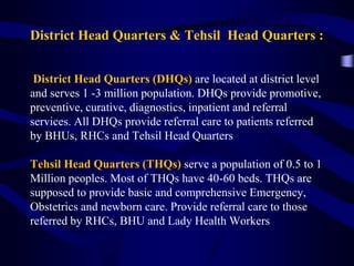 District Head Quarters & Tehsil Head Quarters :
District Head Quarters (DHQs) are located at district level
and serves 1 -3 million population. DHQs provide promotive,
preventive, curative, diagnostics, inpatient and referral
services. All DHQs provide referral care to patients referred
by BHUs, RHCs and Tehsil Head Quarters
Tehsil Head Quarters (THQs) serve a population of 0.5 to 1
Million peoples. Most of THQs have 40-60 beds. THQs are
supposed to provide basic and comprehensive Emergency,
Obstetrics and newborn care. Provide referral care to those
referred by RHCs, BHU and Lady Health Workers
 