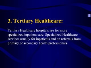 3. Tertiary Healthcare:
Tertiary Healthcare hospitals are for more
specialized inpatient care. Specialized Healthcare
services usually for inpatients and on referrals from
primary or secondary health professionals
 